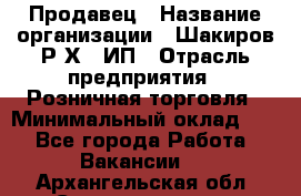 Продавец › Название организации ­ Шакиров Р.Х., ИП › Отрасль предприятия ­ Розничная торговля › Минимальный оклад ­ 1 - Все города Работа » Вакансии   . Архангельская обл.,Северодвинск г.